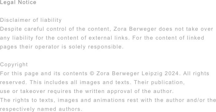 Legal Notice

Disclaimer of liability
Despite careful control of the content, Zora Berweger does not take over any liability for the content of external links. For the content of linked pages their operator is solely responsible.

Copyright
For this page and its contents © Zora Berweger Leipzig 2022. All rights
reserved. This includes all images and texts. Their publication,
use or takeover requires the written approval of the author.
The rights to texts, images and animations rest with the author and/or the respectively named authors.